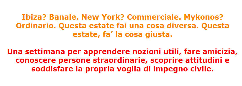 Ibiza? Banale. New York? Commerciale. Mykonos? Ordinario. Questa estate fai una cosa diversa. Questa estate, fa’ la cosa giusta. Una settimana per apprendere nozioni utili, fare amicizia, conoscere persone straordinarie, scoprire attitudini e soddisfare la propria voglia di impegno civile Ibiza? Banale. New York? Commerciale. Mykonos? Ordinario. Questa estate fai una cosa diversa. Questa estate, fa’ la cosa giusta. Una settimana per apprendere nozioni utili, fare amicizia, conoscere persone straordinarie, scoprire attitudini e soddisfare la propria voglia di impegno civile
